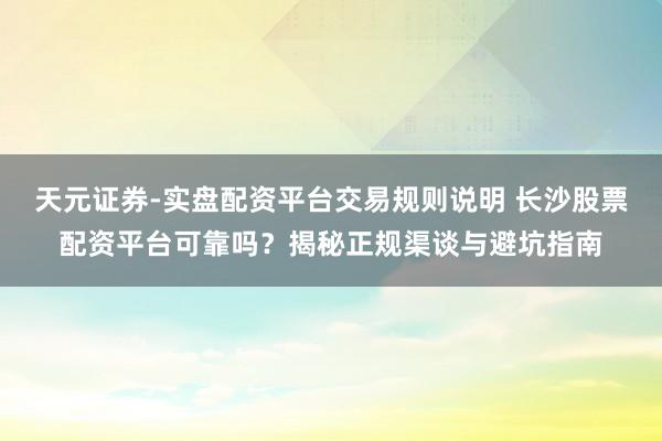 天元证券-实盘配资平台交易规则说明 长沙股票配资平台可靠吗？揭秘正规渠谈与避坑指南