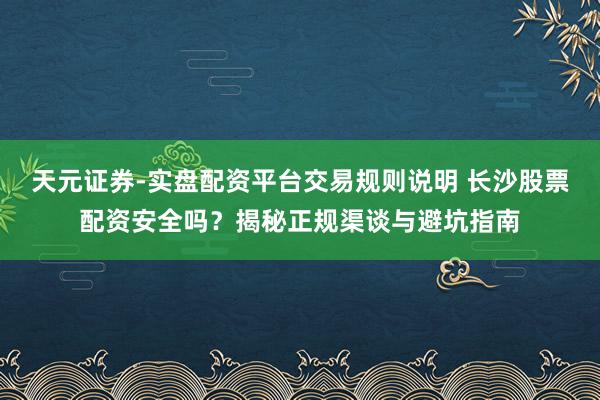 天元证券-实盘配资平台交易规则说明 长沙股票配资安全吗？揭秘正规渠谈与避坑指南