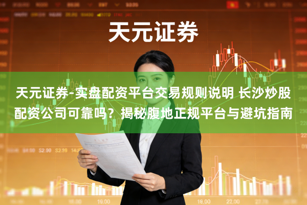 天元证券-实盘配资平台交易规则说明 长沙炒股配资公司可靠吗？揭秘腹地正规平台与避坑指南