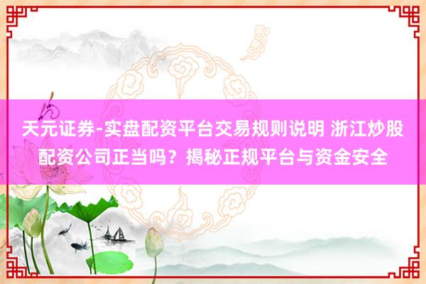 天元证券-实盘配资平台交易规则说明 浙江炒股配资公司正当吗？揭秘正规平台与资金安全