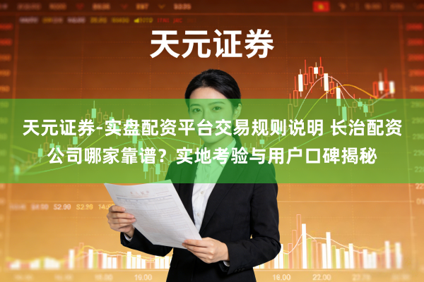 天元证券-实盘配资平台交易规则说明 长治配资公司哪家靠谱？实地考验与用户口碑揭秘