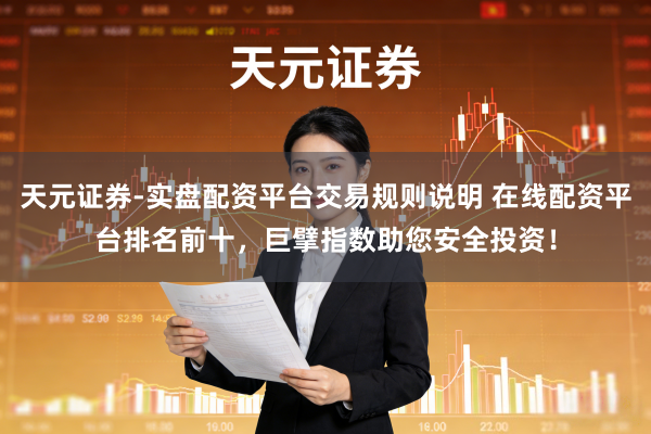 天元证券-实盘配资平台交易规则说明 在线配资平台排名前十，巨擘指数助您安全投资！