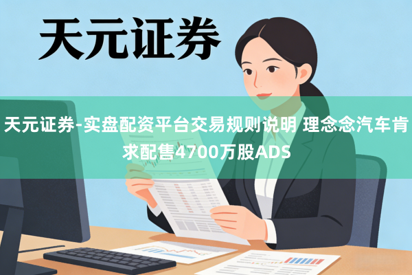 天元证券-实盘配资平台交易规则说明 理念念汽车肯求配售4700万股ADS