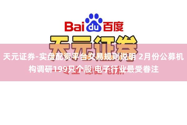 天元证券-实盘配资平台交易规则说明 2月份公募机构调研199只个股 电子行业最受眷注