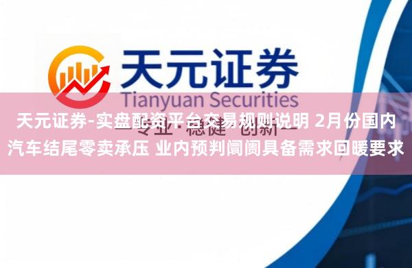 天元证券-实盘配资平台交易规则说明 2月份国内汽车结尾零卖承压 业内预判阛阓具备需求回暖要求