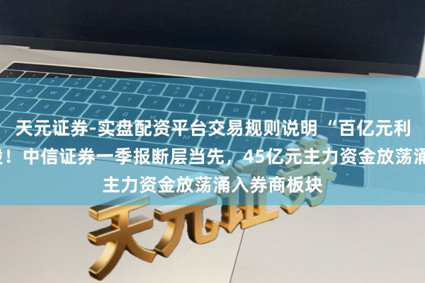 天元证券-实盘配资平台交易规则说明 “百亿元利润”引爆A股！中信证券一季报断层当先，45亿元主力资金放荡涌入券商板块