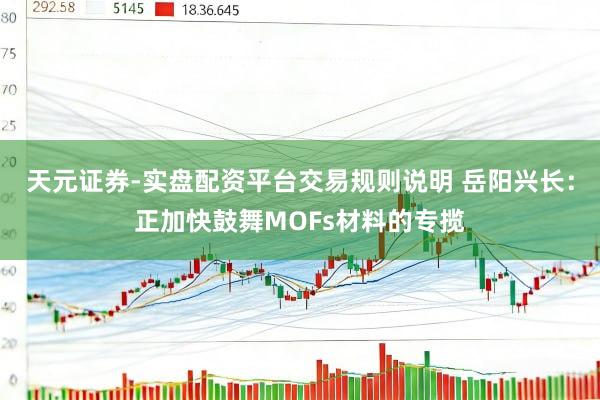天元证券-实盘配资平台交易规则说明 岳阳兴长：正加快鼓舞MOFs材料的专揽