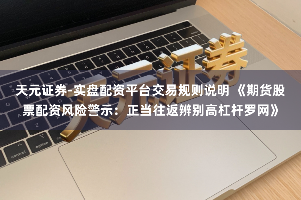 天元证券-实盘配资平台交易规则说明 《期货股票配资风险警示：正当往返辨别高杠杆罗网》