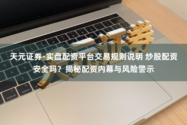 天元证券-实盘配资平台交易规则说明 炒股配资安全吗？揭秘配资内幕与风险警示
