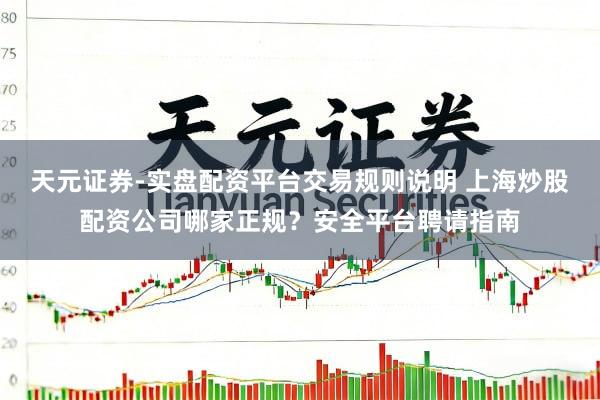 天元证券-实盘配资平台交易规则说明 上海炒股配资公司哪家正规？安全平台聘请指南