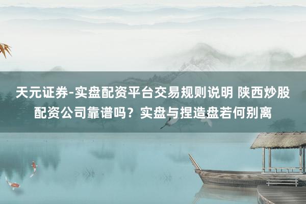 天元证券-实盘配资平台交易规则说明 陕西炒股配资公司靠谱吗？实盘与捏造盘若何别离