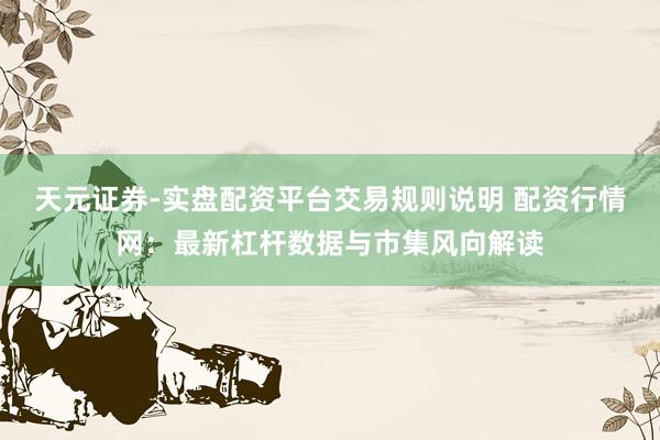 天元证券-实盘配资平台交易规则说明 配资行情网：最新杠杆数据与市集风向解读