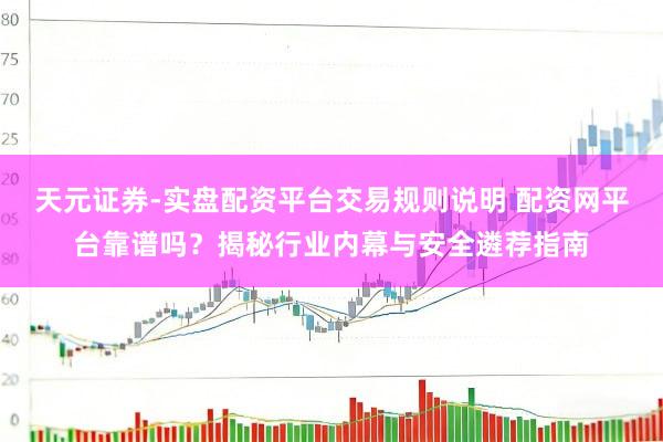 天元证券-实盘配资平台交易规则说明 配资网平台靠谱吗？揭秘行业内幕与安全遴荐指南