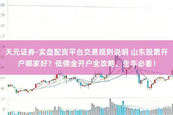 天元证券-实盘配资平台交易规则说明 山东股票开户哪家好？低佣金开户全攻略，生手必看！
