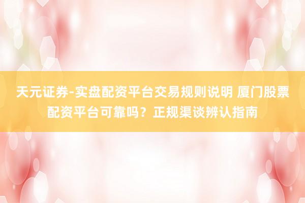 天元证券-实盘配资平台交易规则说明 厦门股票配资平台可靠吗？正规渠谈辨认指南