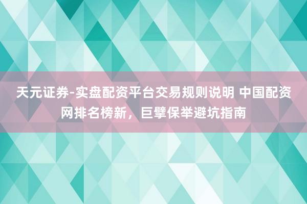 天元证券-实盘配资平台交易规则说明 中国配资网排名榜新，巨擘保举避坑指南