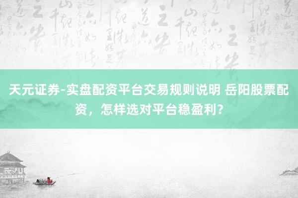 天元证券-实盘配资平台交易规则说明 岳阳股票配资，怎样选对平台稳盈利？