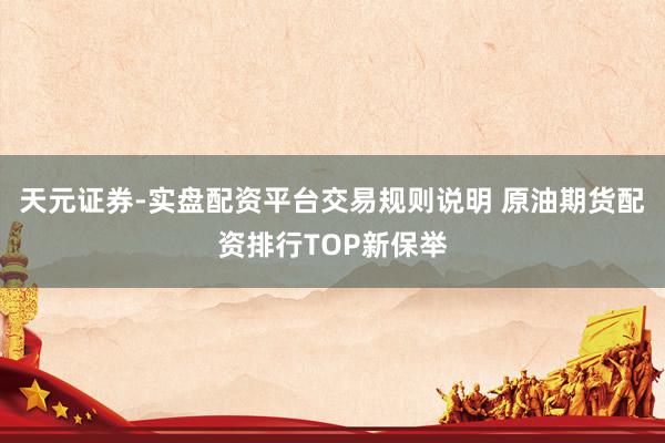 天元证券-实盘配资平台交易规则说明 原油期货配资排行TOP新保举