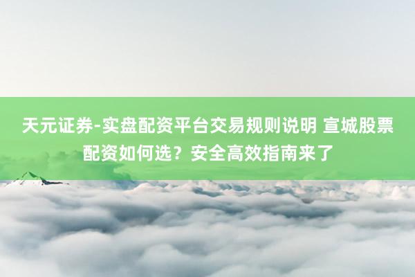 天元证券-实盘配资平台交易规则说明 宣城股票配资如何选？安全高效指南来了