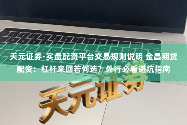 天元证券-实盘配资平台交易规则说明 金昌期货配资：杠杆来回若何选？外行必看避坑指南