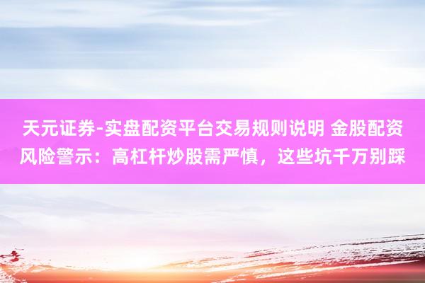 天元证券-实盘配资平台交易规则说明 金股配资风险警示：高杠杆炒股需严慎，这些坑千万别踩