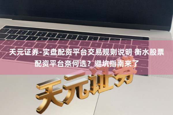 天元证券-实盘配资平台交易规则说明 衡水股票配资平台奈何选？避坑指南来了