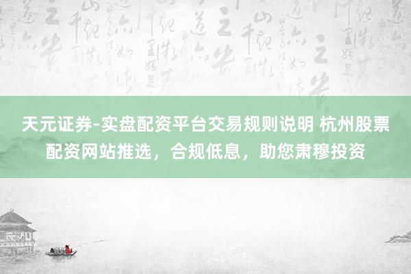 天元证券-实盘配资平台交易规则说明 杭州股票配资网站推选，合规低息，助您肃穆投资