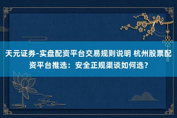 天元证券-实盘配资平台交易规则说明 杭州股票配资平台推选：安全正规渠谈如何选？