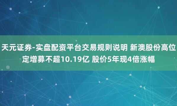 天元证券-实盘配资平台交易规则说明 新澳股份高位定增募不超10.19亿 股价5年现4倍涨幅