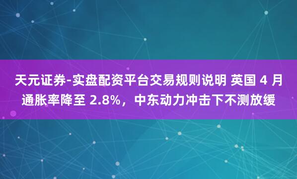天元证券-实盘配资平台交易规则说明 英国 4 月通胀率降至 2.8%，中东动力冲击下不测放缓