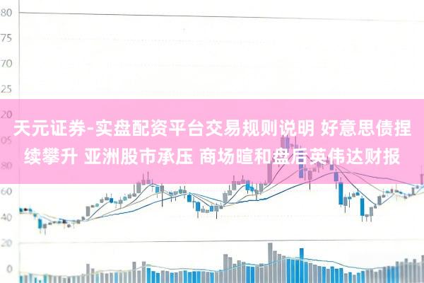 天元证券-实盘配资平台交易规则说明 好意思债捏续攀升 亚洲股市承压 商场暄和盘后英伟达财报