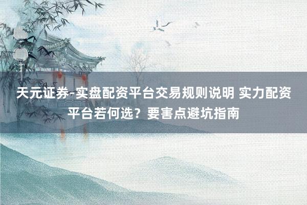 天元证券-实盘配资平台交易规则说明 实力配资平台若何选？要害点避坑指南