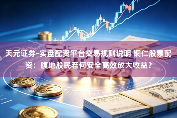 天元证券-实盘配资平台交易规则说明 铜仁股票配资：腹地股民若何安全高效放大收益？