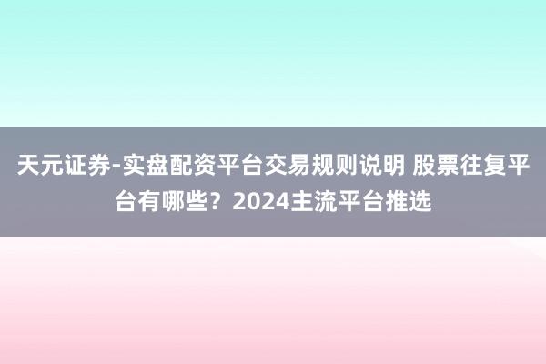 天元证券-实盘配资平台交易规则说明 股票往复平台有哪些？2024主流平台推选