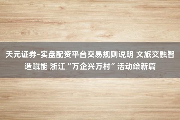 天元证券-实盘配资平台交易规则说明 文旅交融智造赋能 浙江“万企兴万村”活动绘新篇