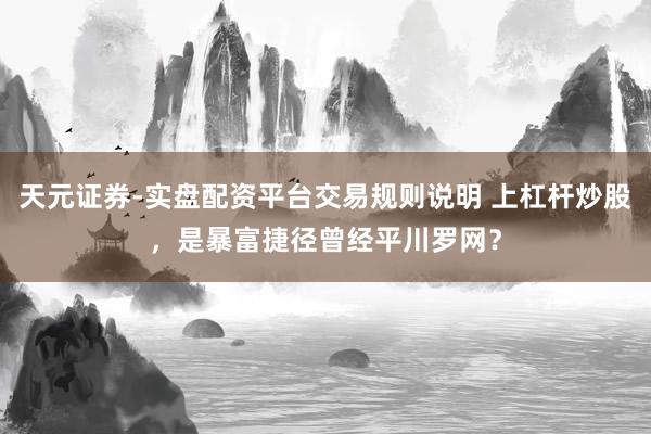 天元证券-实盘配资平台交易规则说明 上杠杆炒股，是暴富捷径曾经平川罗网？