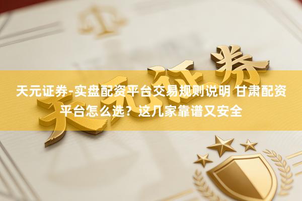 天元证券-实盘配资平台交易规则说明 甘肃配资平台怎么选？这几家靠谱又安全