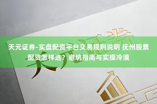 天元证券-实盘配资平台交易规则说明 抚州股票配资怎样选？避坑指南与实操冷漠