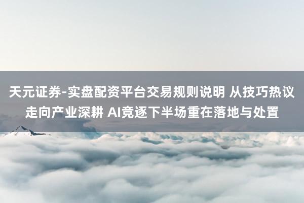 天元证券-实盘配资平台交易规则说明 从技巧热议走向产业深耕 AI竞逐下半场重在落地与处置