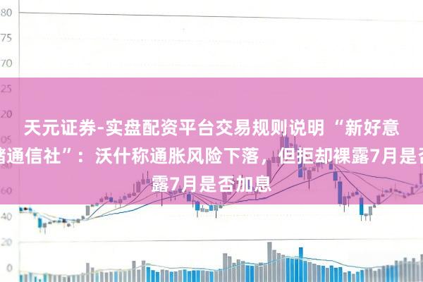 天元证券-实盘配资平台交易规则说明 “新好意思联储通信社”：沃什称通胀风险下落，但拒却裸露7月是否加息