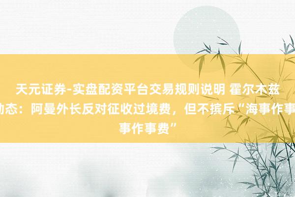 天元证券-实盘配资平台交易规则说明 霍尔木兹新动态：阿曼外长反对征收过境费，但不摈斥“海事作事费”