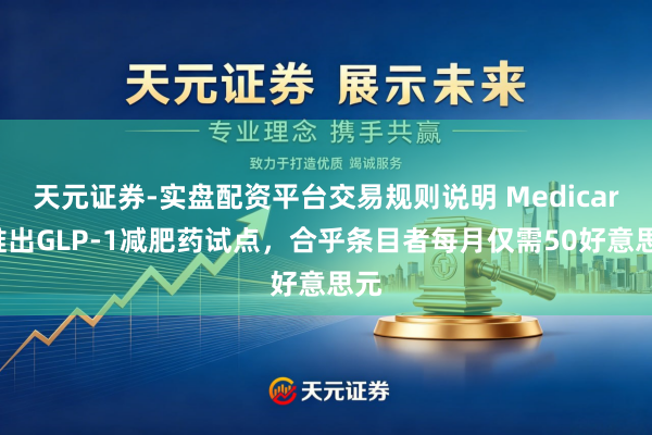 天元证券-实盘配资平台交易规则说明 Medicare推出GLP-1减肥药试点，合乎条目者每月仅需50好意思元