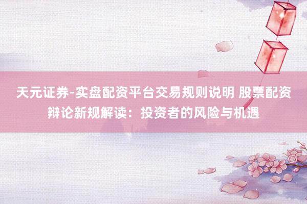 天元证券-实盘配资平台交易规则说明 股票配资辩论新规解读：投资者的风险与机遇