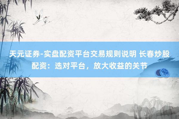 天元证券-实盘配资平台交易规则说明 长春炒股配资：选对平台，放大收益的关节