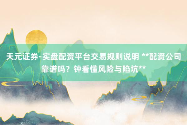 天元证券-实盘配资平台交易规则说明 **配资公司靠谱吗？钟看懂风险与陷坑**