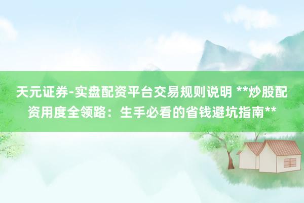 天元证券-实盘配资平台交易规则说明 **炒股配资用度全领路：生手必看的省钱避坑指南**
